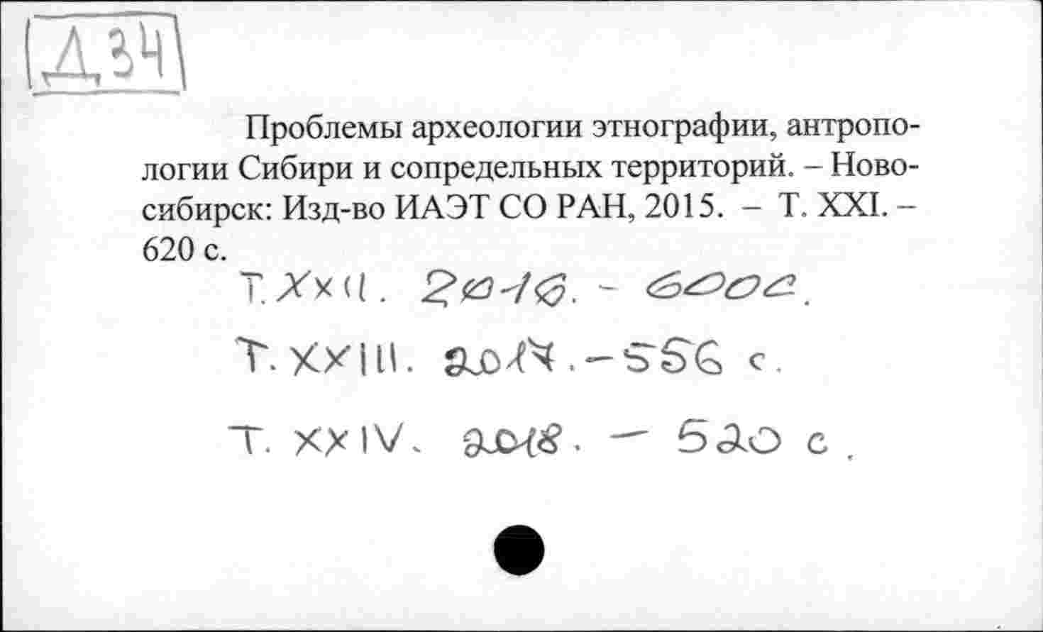 ﻿ж
Проблемы археологии этнографии, антропологии Сибири и сопредельных территорий. - Новосибирск: Изд-во ИАЭТ СО РАН, 2015. - T. XXI. -620 с.
Т.ХхС. £#70.-
T.XXIU.	с.
T. XXIV. 9JCX#. 5АО с .